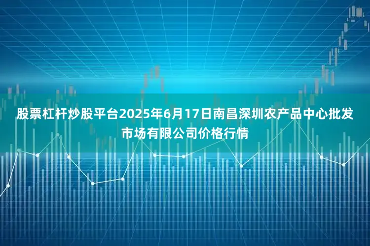 股票杠杆炒股平台2025年6月17日南昌深圳农产品中心批发市场有限公司价格行情