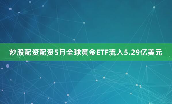 炒股配资配资5月全球黄金ETF流入5.29亿美元