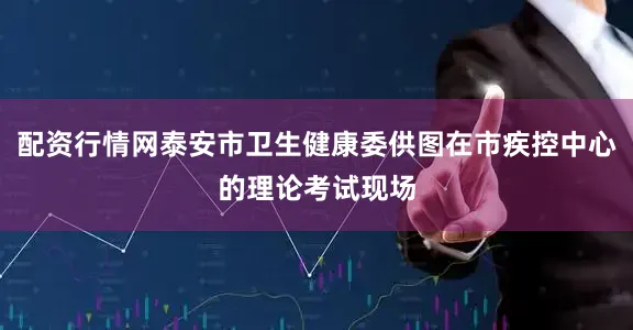 配资行情网泰安市卫生健康委供图在市疾控中心的理论考试现场