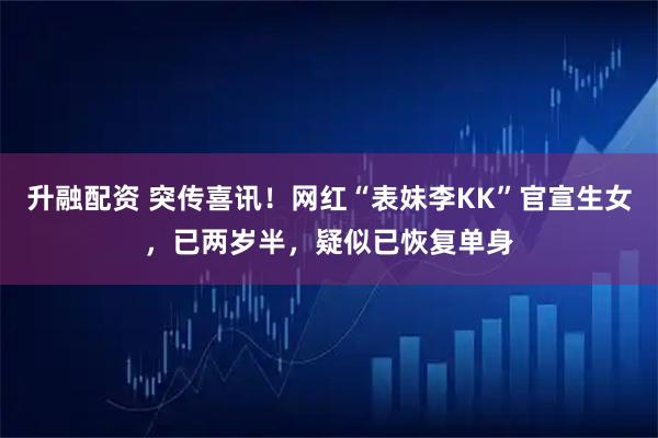 升融配资 突传喜讯！网红“表妹李KK”官宣生女，已两岁半，疑似已恢复单身