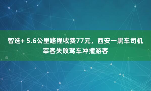 智选+ 5.6公里路程收费77元，西安一黑车司机宰客失败驾车冲撞游客