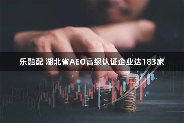 乐融配 湖北省AEO高级认证企业达183家