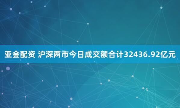 亚金配资 沪深两市今日成交额合计32436.92亿元