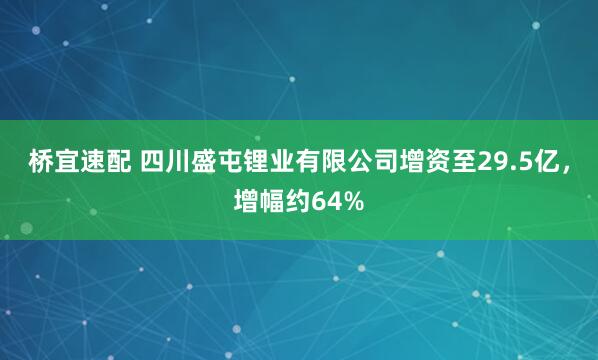 桥宜速配 四川盛屯锂业有限公司增资至29.5亿，增幅约64%