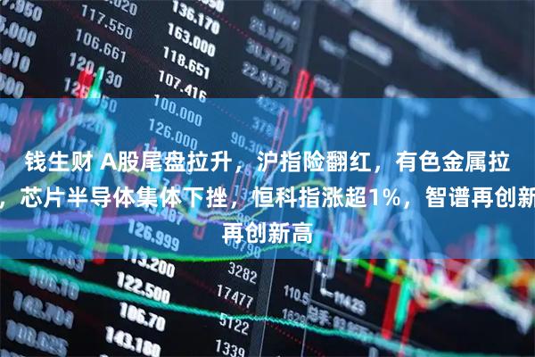 钱生财 A股尾盘拉升，沪指险翻红，有色金属拉升，芯片半导体集体下挫，恒科指涨超1%，智谱再创新高