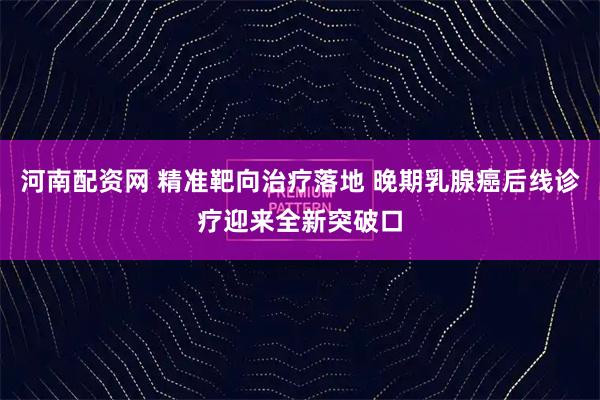河南配资网 精准靶向治疗落地 晚期乳腺癌后线诊疗迎来全新突破口