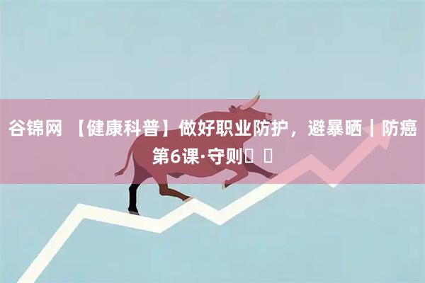 谷锦网 【健康科普】做好职业防护，避暴晒｜防癌第6课·守则⑪⑫