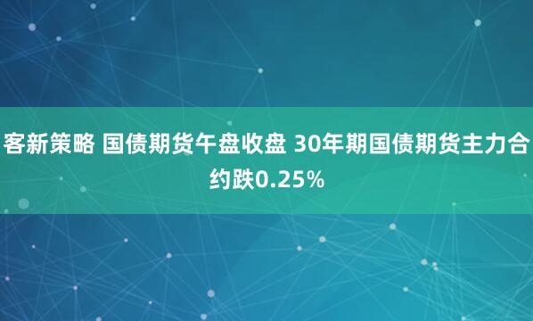 客新策略 国债期货午盘收盘 30年期国债期货主力合约跌0.25%