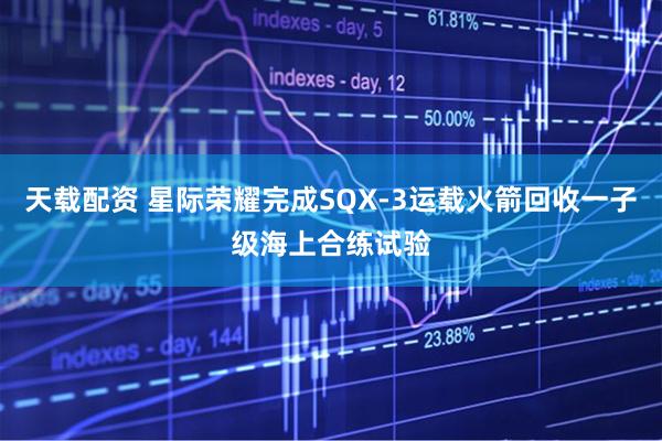 天载配资 星际荣耀完成SQX-3运载火箭回收一子级海上合练试验