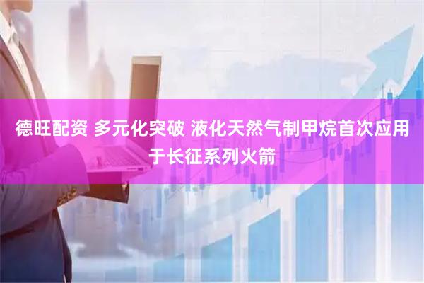 德旺配资 多元化突破 液化天然气制甲烷首次应用于长征系列火箭