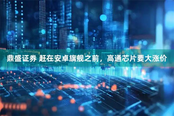 鼎盛证券 赶在安卓旗舰之前,高通芯片要大涨价