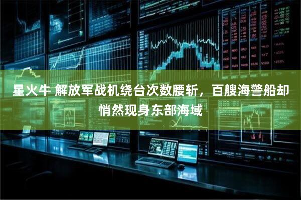 星火牛 解放军战机绕台次数腰斩，百艘海警船却悄然现身东部海域