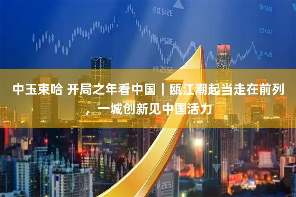 中玉束哈 开局之年看中国｜瓯江潮起当走在前列，一城创新见中国活力