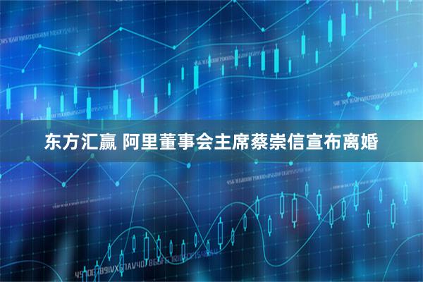 东方汇赢 阿里董事会主席蔡崇信宣布离婚