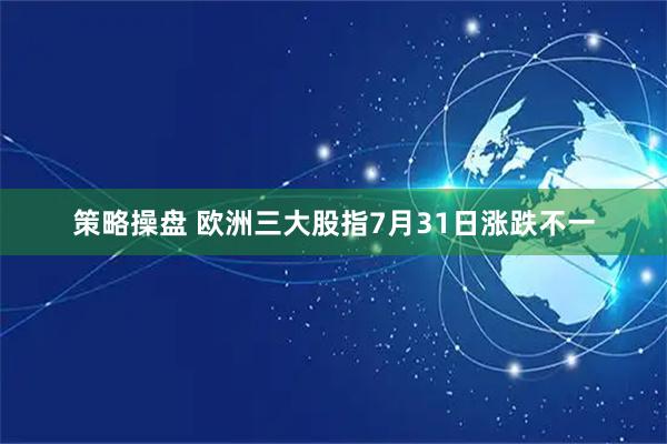 策略操盘 欧洲三大股指7月31日涨跌不一